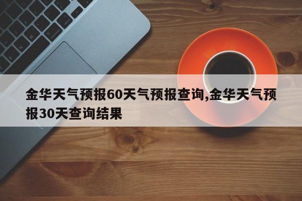 金华天气预报60天气预报查询,金华天气预报30天查询结果