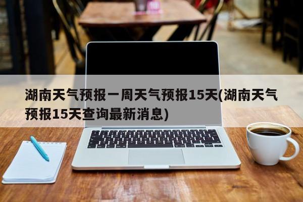 湖南天气预报一周天气预报15天(湖南天气预报15天查询最新消息)