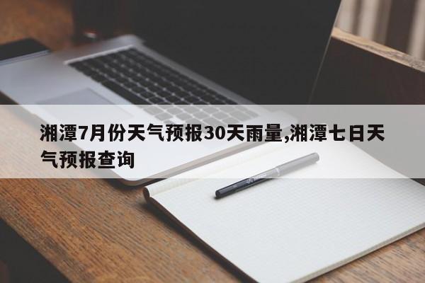 湘潭7月份天气预报30天雨量,湘潭七日天气预报查询