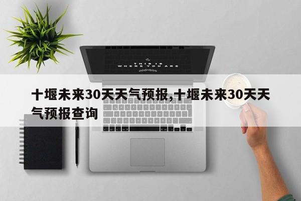 十堰未来30天天气预报,十堰未来30天天气预报查询