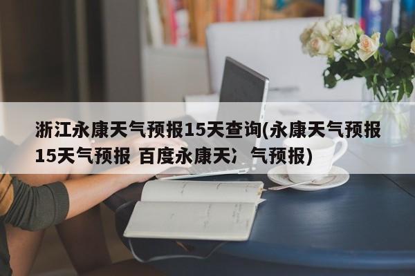 浙江永康天气预报15天查询(永康天气预报15天气预报 百度永康天冫气预报)