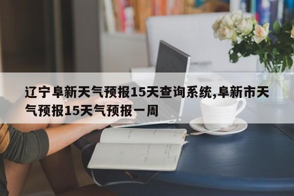 辽宁阜新天气预报15天查询系统,阜新市天气预报15天气预报一周