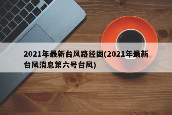 2021年最新台风路径图(2021年最新台风消息第六号台风)